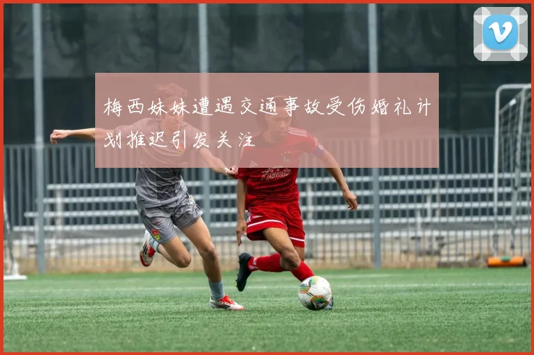 梅西妹妹遭遇交通事故受伤婚礼计划推迟引发关注