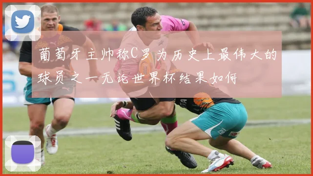 葡萄牙主帅称C罗为历史上最伟大的球员之一无论世界杯结果如何