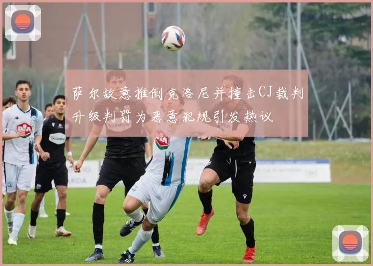 萨尔故意推倒克洛尼并撞击CJ裁判升级判罚为恶意犯规引发热议