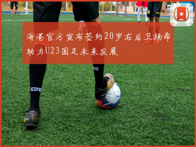 海港官方宣布签约20岁右后卫杨希助力U23国足未来发展