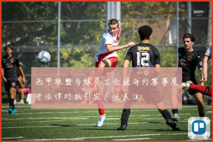 西甲联盟与球员工会就海外赛事展开法律对抗引发广泛关注