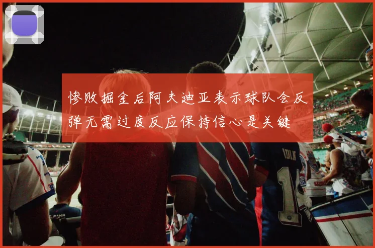 惨败掘金后阿夫迪亚表示球队会反弹无需过度反应保持信心是关键
