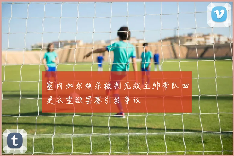 塞内加尔绝杀被判无效主帅带队回更衣室欲罢赛引发争议