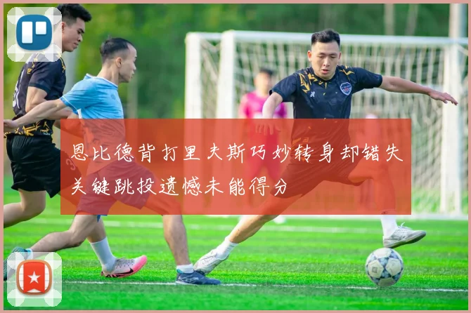 恩比德背打里夫斯巧妙转身却错失关键跳投遗憾未能得分