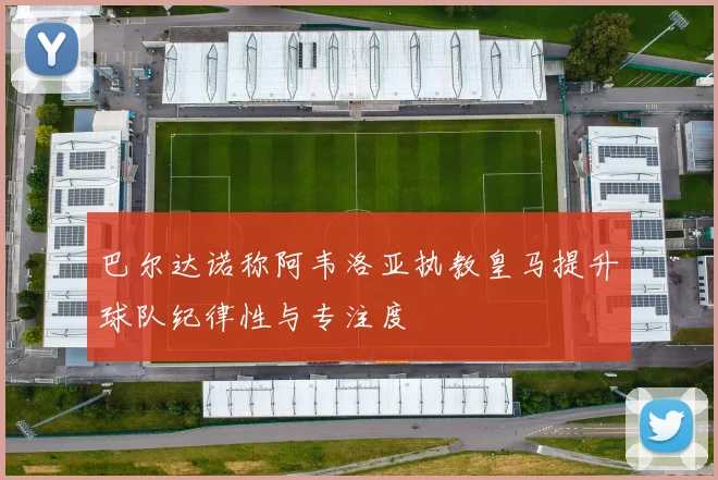 巴尔达诺称阿韦洛亚执教皇马提升球队纪律性与专注度