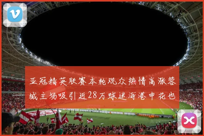 亚冠精英联赛本轮观众热情高涨蓉城主场吸引近28万球迷海港申花也超万人到场