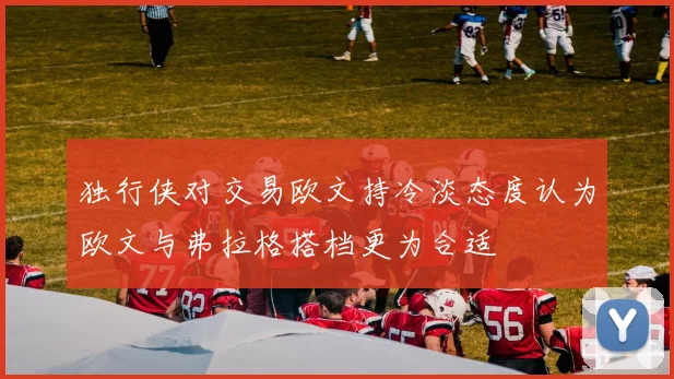 独行侠对交易欧文持冷淡态度认为欧文与弗拉格搭档更为合适