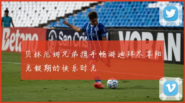 贝林厄姆兄弟携手畅游迪拜尽享阳光假期的快乐时光