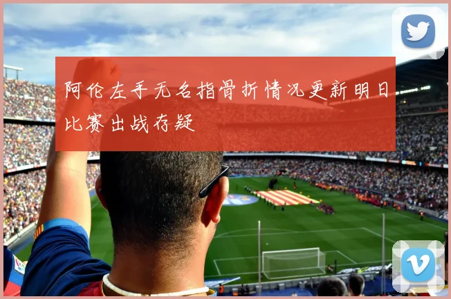 阿伦左手无名指骨折情况更新明日比赛出战存疑