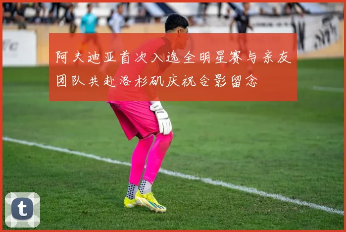 阿夫迪亚首次入选全明星赛与亲友团队共赴洛杉矶庆祝合影留念