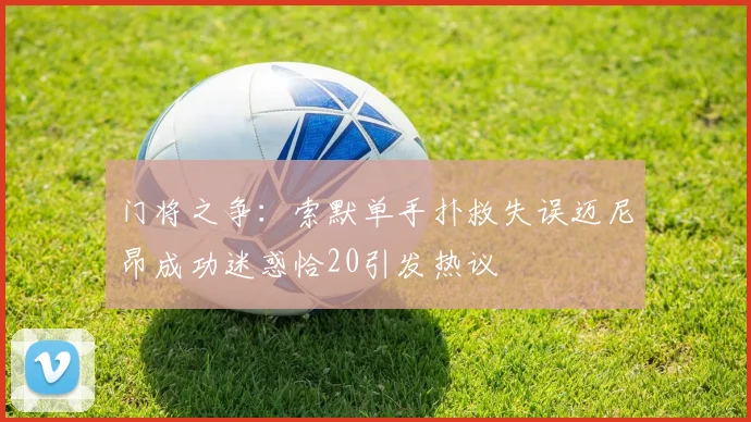 门将之争：索默单手扑救失误迈尼昂成功迷惑恰20引发热议