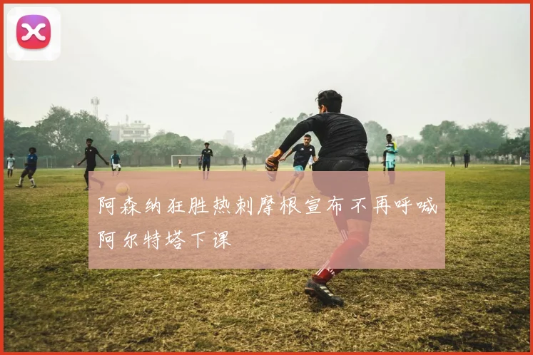 阿森纳狂胜热刺摩根宣布不再呼喊阿尔特塔下课