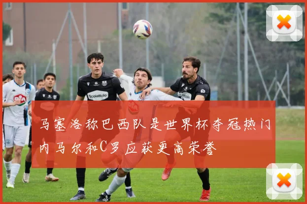 马塞洛称巴西队是世界杯夺冠热门内马尔和C罗应获更高荣誉