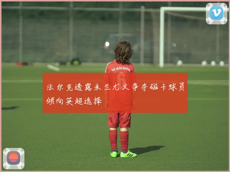 法尔克透露米兰尤文争夺磁卡球员倾向英超选择