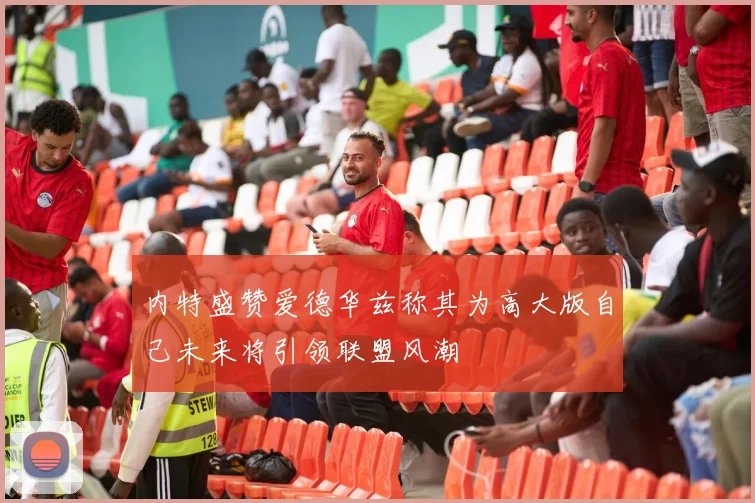 内特盛赞爱德华兹称其为高大版自己未来将引领联盟风潮