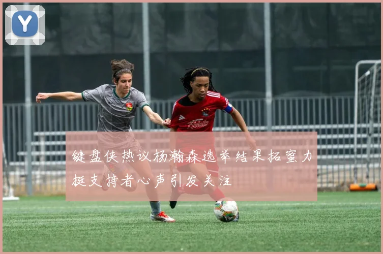 键盘侠热议杨瀚森选举结果拓蜜力挺支持者心声引发关注