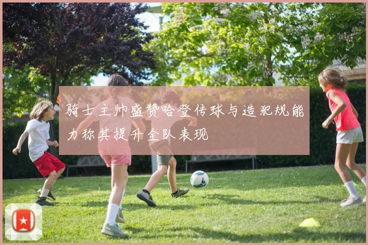 骑士主帅盛赞哈登传球与造犯规能力称其提升全队表现