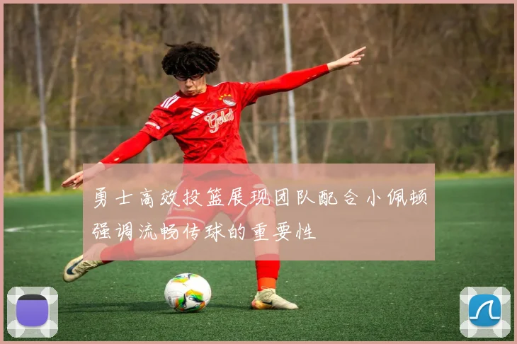 勇士高效投篮展现团队配合小佩顿强调流畅传球的重要性