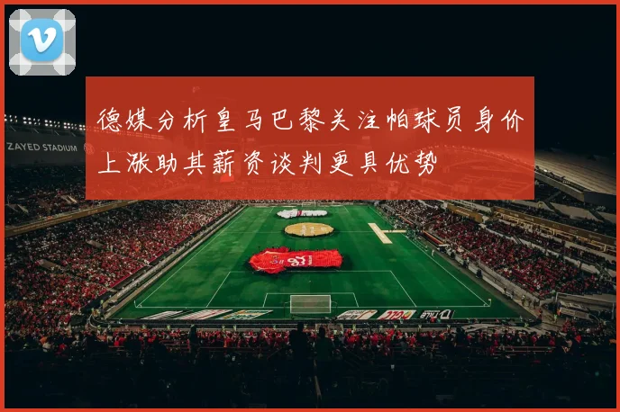 德媒分析皇马巴黎关注帕球员身价上涨助其薪资谈判更具优势