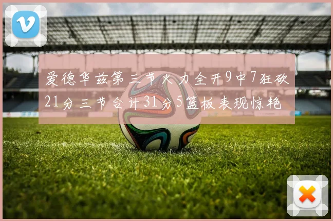 爱德华兹第三节火力全开9中7狂砍21分三节合计31分5篮板表现惊艳