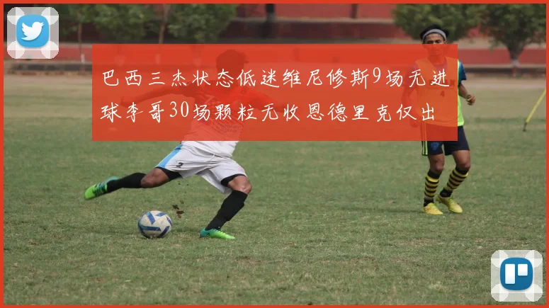 巴西三杰状态低迷维尼修斯9场无进球李哥30场颗粒无收恩德里克仅出场1次