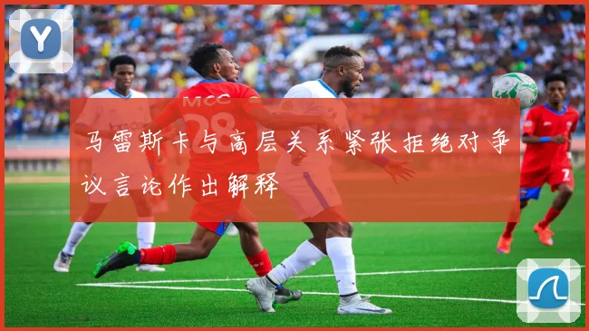 马雷斯卡与高层关系紧张拒绝对争议言论作出解释