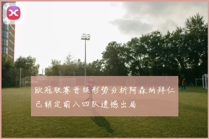 欧冠联赛晋级形势分析阿森纳拜仁已锁定前八四队遗憾出局