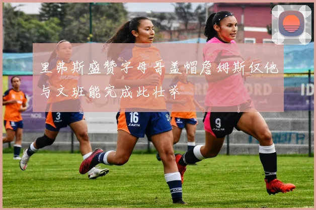 里弗斯盛赞字母哥盖帽詹姆斯仅他与文班能完成此壮举